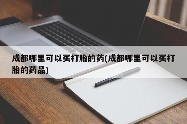 堕胎药使用成都哪里可以买打胎的药(成都哪里可以买打胎的药品)