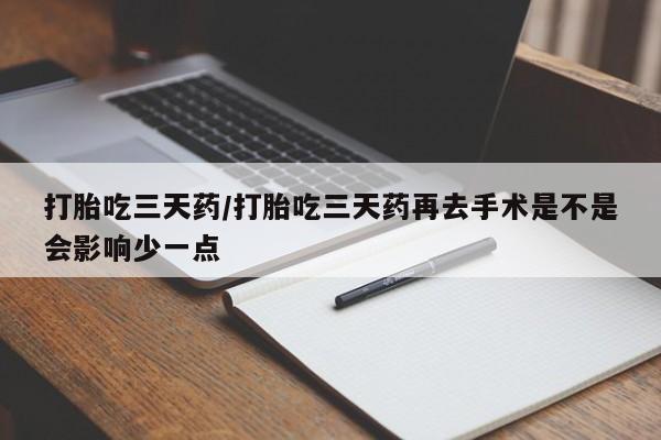 堕胎药使用打胎吃三天药/打胎吃三天药再去手术是不是会影响少一点