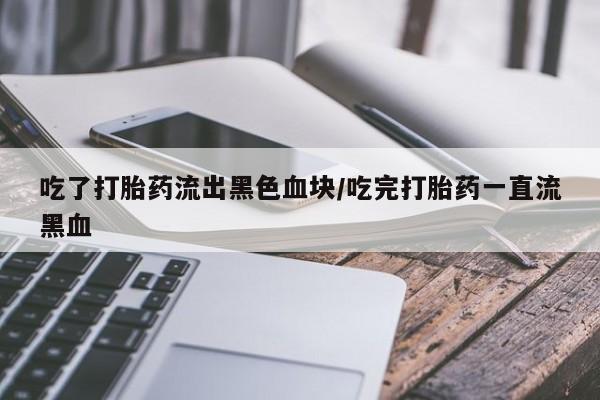 堕胎药使用吃了打胎药流出黑色血块/吃完打胎药一直流黑血