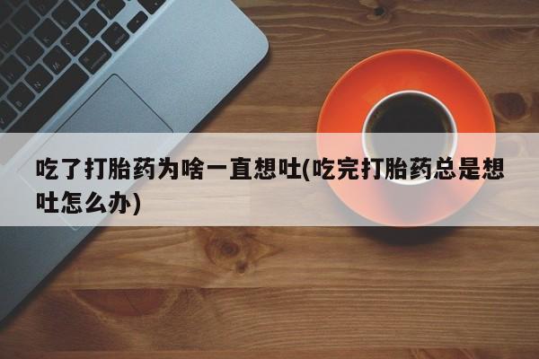 堕胎药使用吃了打胎药为啥一直想吐(吃完打胎药总是想吐怎么办)