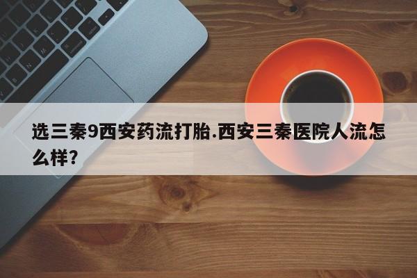 堕胎药使用选三秦9西安药流打胎.西安三秦医院人流怎么样？