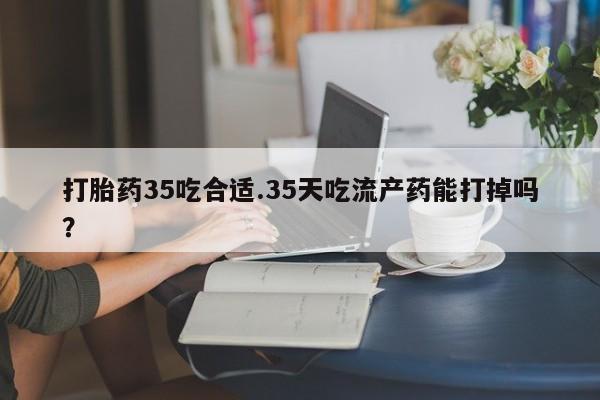 堕胎药使用打胎药35吃合适.35天吃流产药能打掉吗？