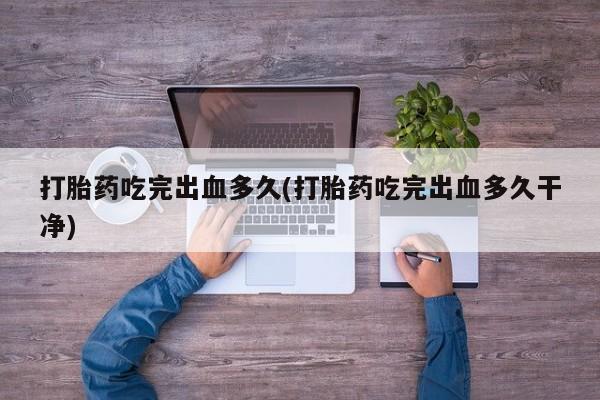 堕胎药使用打胎药吃完出血多久(打胎药吃完出血多久干净)