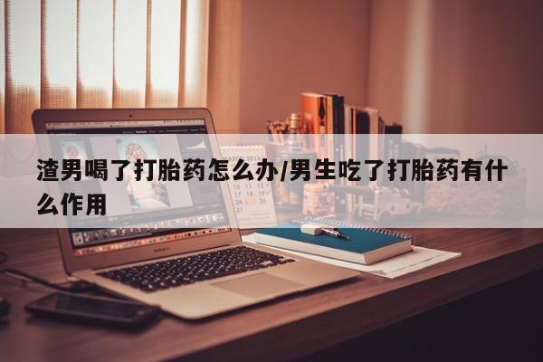 堕胎药使用渣男喝了打胎药怎么办/男生吃了打胎药有什么作用