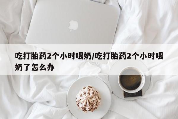 堕胎药使用吃打胎药2个小时喂奶/吃打胎药2个小时喂奶了怎么办