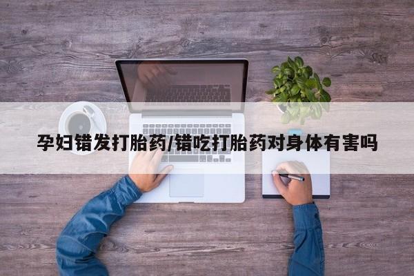 堕胎药使用孕妇错发打胎药/错吃打胎药对身体有害吗