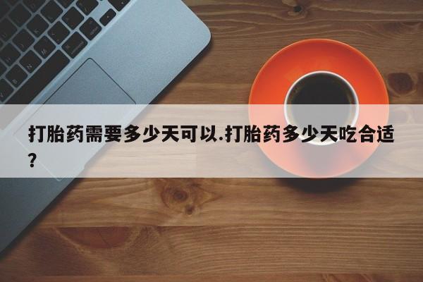 堕胎药使用打胎药需要多少天可以.打胎药多少天吃合适？