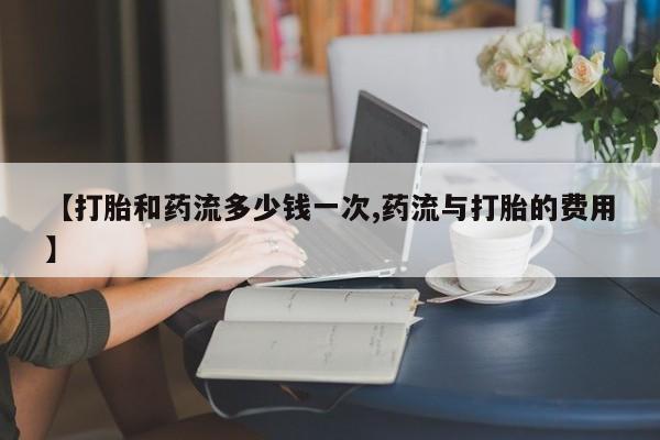 堕胎药使用【打胎和药流多少钱一次,药流与打胎的费用】