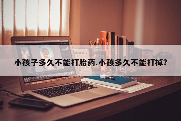 堕胎药使用小孩子多久不能打胎药.小孩多久不能打掉？