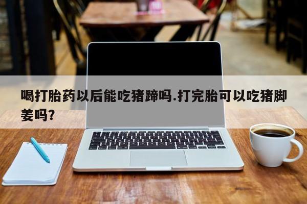 堕胎药使用喝打胎药以后能吃猪蹄吗.打完胎可以吃猪脚姜吗？