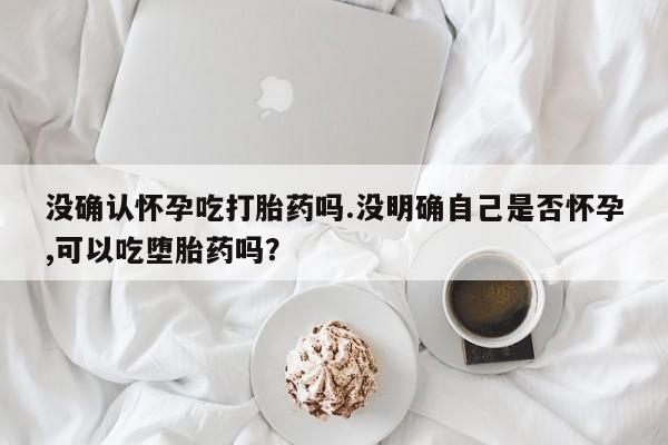 堕胎药使用没确认怀孕吃打胎药吗.没明确自己是否怀孕,可以吃堕胎药吗？