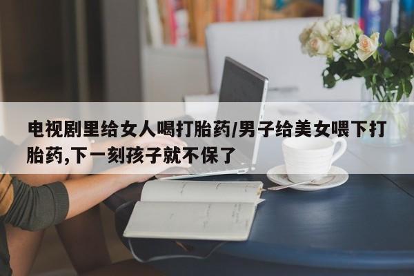 堕胎药使用电视剧里给女人喝打胎药/男子给美女喂下打胎药,下一刻孩子就不保了