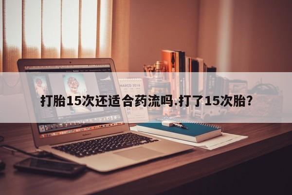 堕胎药使用打胎15次还适合药流吗.打了15次胎？