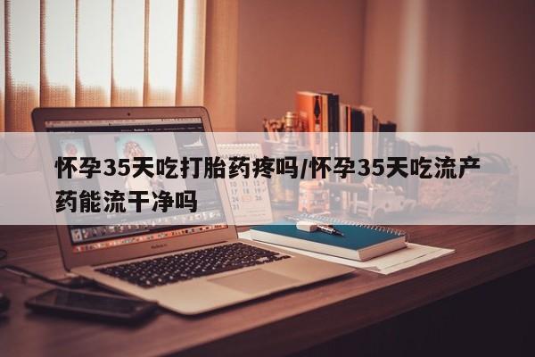 堕胎药使用怀孕35天吃打胎药疼吗/怀孕35天吃流产药能流干净吗