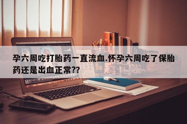 堕胎药使用孕六周吃打胎药一直流血.怀孕六周吃了保胎药还是出血正常?？