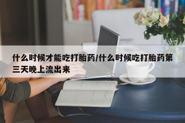 堕胎药使用什么时候才能吃打胎药/什么时候吃打胎药第三天晚上流出来
