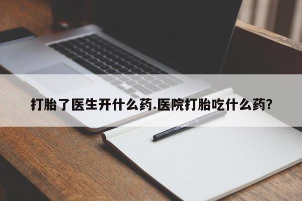 堕胎药使用打胎了医生开什么药.医院打胎吃什么药？