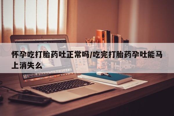 堕胎药使用怀孕吃打胎药吐正常吗/吃完打胎药孕吐能马上消失么