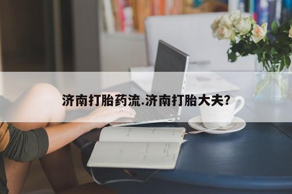 堕胎药使用济南打胎药流.济南打胎大夫？