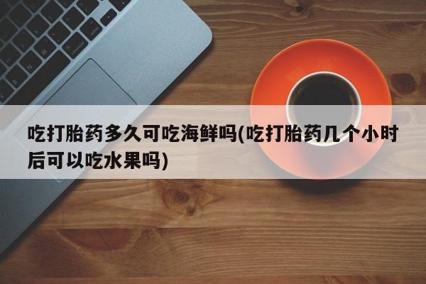 堕胎药使用吃打胎药多久可吃海鲜吗(吃打胎药几个小时后可以吃水果吗)