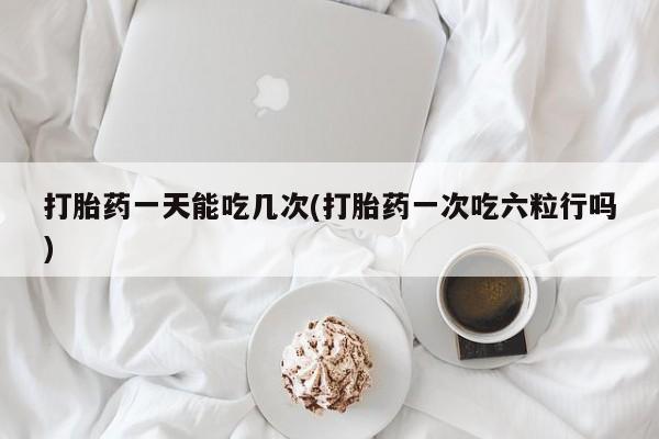 堕胎药使用打胎药一天能吃几次(打胎药一次吃六粒行吗)