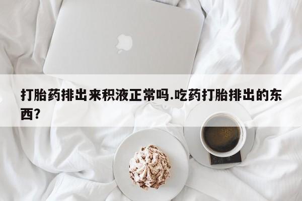 堕胎药使用打胎药排出来积液正常吗.吃药打胎排出的东西？