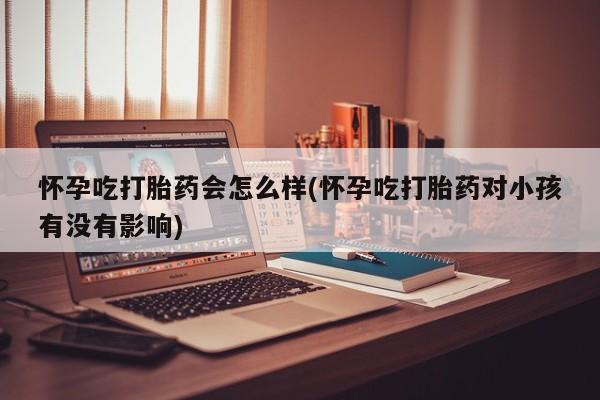 堕胎药使用怀孕吃打胎药会怎么样(怀孕吃打胎药对小孩有没有影响)