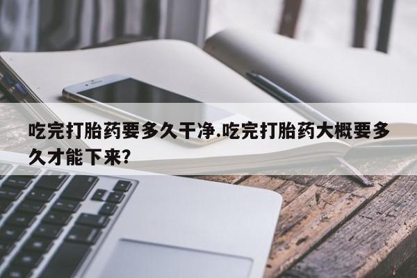 堕胎药使用吃完打胎药要多久干净.吃完打胎药大概要多久才能下来？