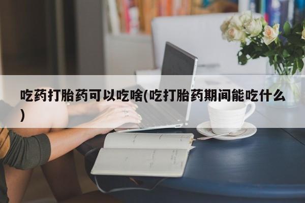 堕胎药使用吃药打胎药可以吃啥(吃打胎药期间能吃什么)
