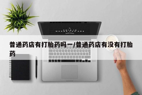 堕胎药使用普通药店有打胎药吗一/普通药店有没有打胎药