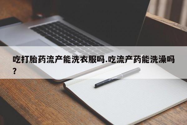 堕胎药使用吃打胎药流产能洗衣服吗.吃流产药能洗澡吗？