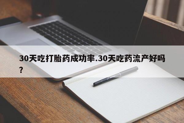 堕胎药使用30天吃打胎药成功率.30天吃药流产好吗？
