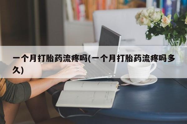 堕胎药使用一个月打胎药流疼吗(一个月打胎药流疼吗多久)