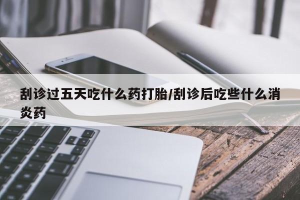 堕胎药使用刮诊过五天吃什么药打胎/刮诊后吃些什么消炎药