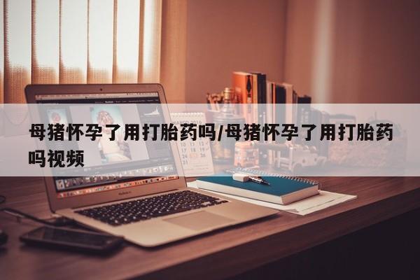 堕胎药使用母猪怀孕了用打胎药吗/母猪怀孕了用打胎药吗视频
