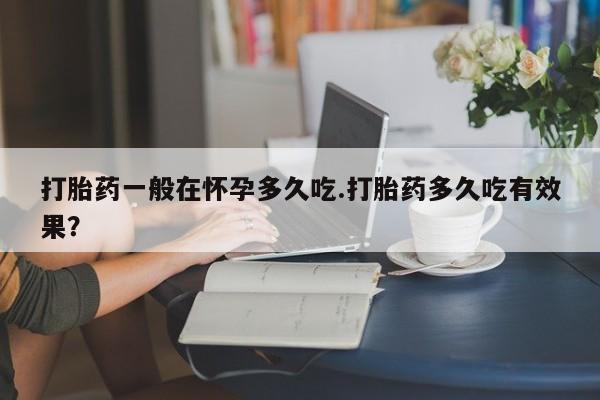 堕胎药使用打胎药一般在怀孕多久吃.打胎药多久吃有效果？