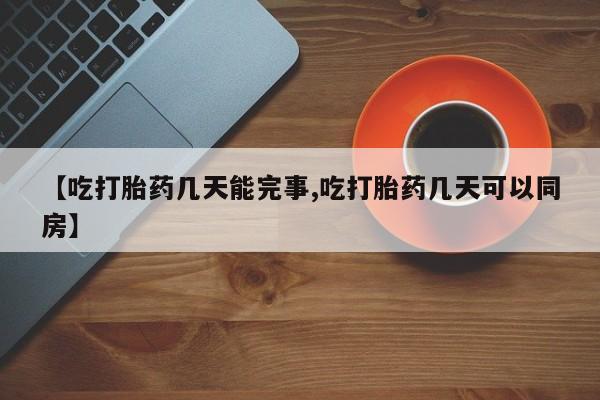 堕胎药使用【吃打胎药几天能完事,吃打胎药几天可以同房】