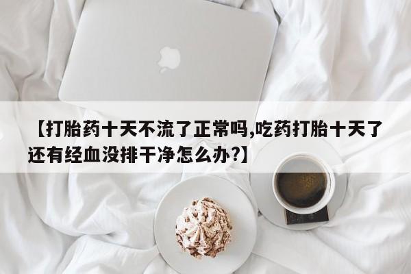 堕胎药使用【打胎药十天不流了正常吗,吃药打胎十天了还有经血没排干净怎么办?】