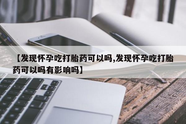 堕胎药使用【发现怀孕吃打胎药可以吗,发现怀孕吃打胎药可以吗有影响吗】