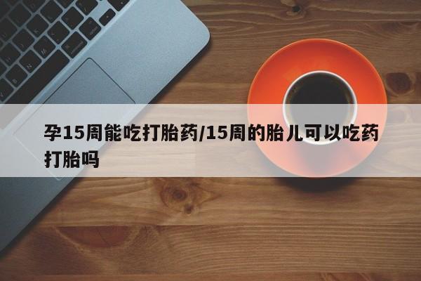 堕胎药使用孕15周能吃打胎药/15周的胎儿可以吃药打胎吗