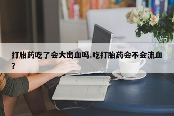 堕胎药使用打胎药吃了会大出血吗.吃打胎药会不会流血？