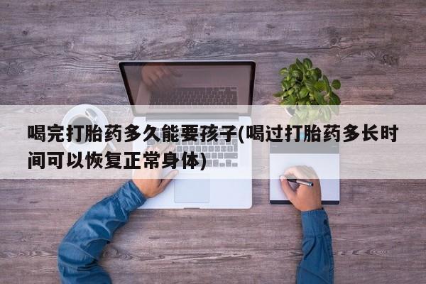 堕胎药使用喝完打胎药多久能要孩子(喝过打胎药多长时间可以恢复正常身体)