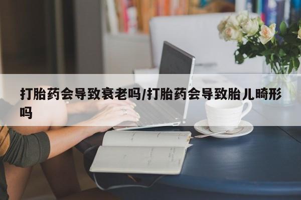堕胎药使用打胎药会导致衰老吗/打胎药会导致胎儿畸形吗