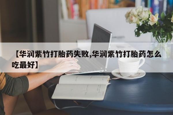 堕胎药使用【华润紫竹打胎药失败,华润紫竹打胎药怎么吃最好】