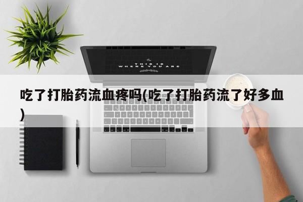 堕胎药使用吃了打胎药流血疼吗(吃了打胎药流了好多血)