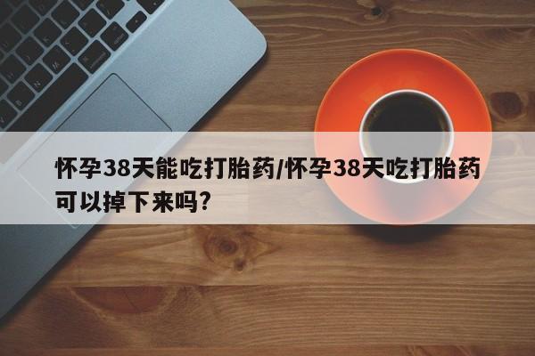 堕胎药使用怀孕38天能吃打胎药/怀孕38天吃打胎药可以掉下来吗?
