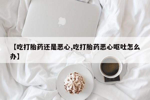 堕胎药使用【吃打胎药还是恶心,吃打胎药恶心呕吐怎么办】