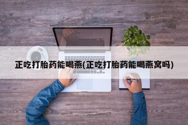 堕胎药使用正吃打胎药能喝燕(正吃打胎药能喝燕窝吗)