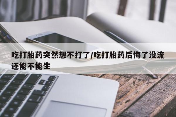 堕胎药使用吃打胎药突然想不打了/吃打胎药后悔了没流还能不能生