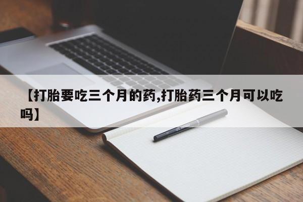 堕胎药使用【打胎要吃三个月的药,打胎药三个月可以吃吗】
